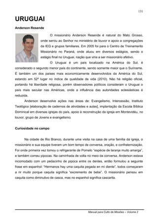 Manual para Culto de Missões – Volume 2
131
URUGUAI
Anderson Resende
O missionário Anderson Resende é natural do Mato Grosso,
onde serviu ao Senhor no ministério de louvor e apoio a congregações
da IEQ e grupos familiares. Em 2005 foi para o Centro de Treinamento
Missionário no Paraná, onde atuou em diversos estágios, sendo o
estágio final no Uruguai, nação que viria a ser missionário efetivo.
O Uruguai é um país localizado na América do Sul, é
considerado o segundo menor país do continente, sendo somente maior que o Suriname.
É também um dos países mais economicamente desenvolvidos da América do Sul,
estando em 52º lugar no índice de qualidade de vida (2010). Não há religião oficial,
portando há liberdade religiosa, porém observadores políticos consideram o Uruguai o
país mais secular nas Américas, onde a influência das autoridades eclesiásticas é
reduzida.
Anderson desenvolve ações nas áreas de: Evangelismo, Intercessão, Instituto
Teológico [elaboração de cadernos de atividades e aulas], implantação da Escola Bíblica
Dominical em diversas igrejas do país, apoio à reconstrução da igreja em Montevidéu, no
louvor, grupo de Jovens e evangelismo.
Curiosidade no campo
Na cidade de Rio Branco, durante uma visita na casa de uma família da igreja, o
missionário e sua equipe tiveram um bom tempo de conversa, oração, e confraternização.
Foi onde primeira vez tomou o refrigerante de Pomelo “espécie de laranja muito amarga”,
e também comeu pipocas. Na caminhada de volta no meio da conversa, Anderson estava
incomodado com um pedacinho de pipoca entre os dentes, então formulou a seguinte
frase em espanhol: “Hermanos hay uma caquita pegada en mi diente”, todos começaram
a rir muito porque caquita significa “excremento de bebe”. O missionário pensou em
caquita como diminutivo de casca, mas no espanhol significa cascarita.
 