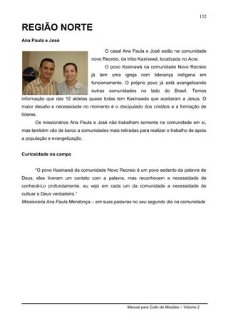 Manual para Culto de Missões – Volume 2
132
REGIÃO NORTE
Ana Paula e José
O casal Ana Paula e José estão na comunidade
novo Recreio, da tribo Kaxinawá, localizada no Acre.
O povo Kaxinawá na comunidade Novo Recreio
já tem uma igreja com liderança indígena em
funcionamento. O próprio povo já está evangelizando
outras comunidades no lado do Brasil. Temos
informação que das 12 aldeias quase todas tem Kaxinawás que aceitaram a Jesus. O
maior desafio e necessidade no momento é o discipulado dos cristãos e a formação de
líderes.
Os missionários Ana Paula e José não trabalham somente na comunidade em si,
mas também vão de barco a comunidades mais retiradas para realizar o trabalho de apoio
a população e evangelização.
Curiosidade no campo
“O povo Kaxinawá da comunidade Novo Recreio é um povo sedento da palavra de
Deus, eles tiveram um contato com a palavra, mas reconhecem a necessidade de
conhecê-Lo profundamente, eu vejo em cada um da comunidade a necessidade de
cultuar o Deus verdadeiro.”
Missionária Ana Paula Mendonça – em suas palavras no seu segundo dia na comunidade
 
