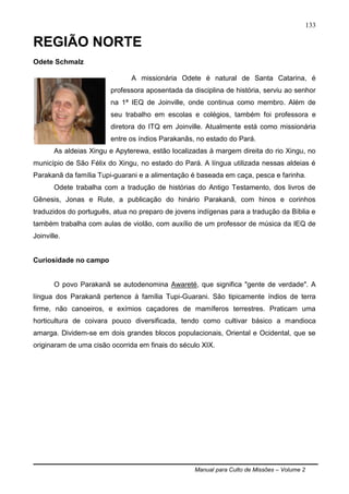 Manual para Culto de Missões – Volume 2
133
REGIÃO NORTE
Odete Schmalz
A missionária Odete é natural de Santa Catarina, é
professora aposentada da disciplina de história, serviu ao senhor
na 1ª IEQ de Joinville, onde continua como membro. Além de
seu trabalho em escolas e colégios, também foi professora e
diretora do ITQ em Joinville. Atualmente está como missionária
entre os índios Parakanãs, no estado do Pará.
As aldeias Xingu e Apyterewa, estão localizadas à margem direita do rio Xingu, no
município de São Félix do Xingu, no estado do Pará. A língua utilizada nessas aldeias é
Parakanã da família Tupi-guarani e a alimentação é baseada em caça, pesca e farinha.
Odete trabalha com a tradução de histórias do Antigo Testamento, dos livros de
Gênesis, Jonas e Rute, a publicação do hinário Parakanã, com hinos e corinhos
traduzidos do português, atua no preparo de jovens indígenas para a tradução da Bíblia e
também trabalha com aulas de violão, com auxílio de um professor de música da IEQ de
Joinville.
Curiosidade no campo
O povo Parakanã se autodenomina Awareté, que significa "gente de verdade". A
língua dos Parakanã pertence á família Tupi-Guarani. São tipicamente índios de terra
firme, não canoeiros, e exímios caçadores de mamíferos terrestres. Praticam uma
horticultura de coivara pouco diversificada, tendo como cultivar básico a mandioca
amarga. Dividem-se em dois grandes blocos populacionais, Oriental e Ocidental, que se
originaram de uma cisão ocorrida em finais do século XIX.
 