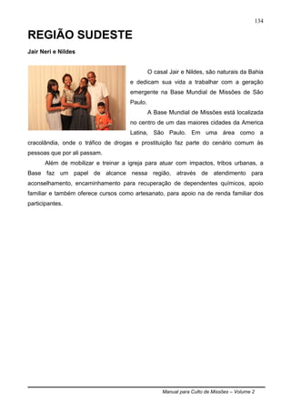 Manual para Culto de Missões – Volume 2
134
REGIÃO SUDESTE
Jair Neri e Nildes
O casal Jair e Nildes, são naturais da Bahia
e dedicam sua vida a trabalhar com a geração
emergente na Base Mundial de Missões de São
Paulo.
A Base Mundial de Missões está localizada
no centro de um das maiores cidades da America
Latina, São Paulo. Em uma área como a
cracolândia, onde o tráfico de drogas e prostituição faz parte do cenário comum às
pessoas que por ali passam.
Além de mobilizar e treinar a igreja para atuar com impactos, tribos urbanas, a
Base faz um papel de alcance nessa região, através de atendimento para
aconselhamento, encaminhamento para recuperação de dependentes químicos, apoio
familiar e também oferece cursos como artesanato, para apoio na de renda familiar dos
participantes.
 