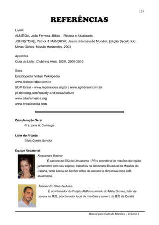 Manual para Culto de Missões – Volume 2
135
REFERÊNCIAS
Livros
ALMEIDA, João Ferreira. Bíblia – Revista e Atualizada.
JOHNSTONE, Patrick & MANDRYK, Jason. Intercessão Mundial. Edição Século XXI.
Minas Gerais: Missão Horizontes, 2003
Apostilas
Guia do Líder. Clubinho Amai. SGM, 2009-2010
Sites
Enciclopédia Virtual Wikkipédia
www.teatrocristao.com.br
SGM Brasil - www.ieqmissoes.org.br | www.sgmbrasil.com.br
pt.shvoong.com/society-and-news/culture
www.ciberamerica.org
www.brasilescola.com
Coordenação Geral
Pra. Jane A. Camargo
Líder do Projeto
Silvia Corrêa Schultz
Equipe Redatorial
Alessandra Roeher
É pastora da IEQ de Umuarama - PR e secretária de missões da região
juntamente com seu esposo, trabalhou na Secretaria Estadual de Missões do
Paraná, onde serviu ao Senhor antes de assumir a obra nova onde está
atualmente.
Alessandro Silva de Assis
É coordenador do Projeto AMAI no estado do Mato Grosso, líder de
jovens na IEQ, coordenador local de missões e obreiro da IEQ de Cuiabá.
 