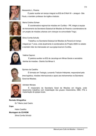 Manual para Culto de Missões – Volume 2
136
Alessandro L. Pereira
É pastor auxiliar em tempo integral na IEQ de D‟Abril III – Jaraguá - São
Paulo, e também professor de inglês e tradutor.
Maria Cristina Scheer
É coordenadora regional de missões em Curitiba – PR, integra a equipe
de treinamento da Secretaria Estadual de Missões do Paraná e coordenadora de
um projeto de missões urbanas com crianças na comunidade Tingui.
Silvia Corrêa Schultz
Trabalhou na Secretaria Estadual de Missões do Paraná em tempo
integral por 7 anos, onde atualmente é coordenadora do Projeto AMAI no estado
e também líder de intercessão em sua igreja local em Curitiba.
Valéria Caproni
É pastora auxiliar na IEQ de Jacutinga em Minas Gerais e secretária
distrital de missões - Distrito Sul Minas II.
Djonisio de Castilho
É formado em Teologia, cursando Tradutor-Intérprete, responsável pela
área logística, missões internacionais e apoio aos treinamentos na Secretaria
Geral de Missões.
Ubiratan Moraes
É missionário da Secretaria Geral de Missões em Angola, onde
desenvolve trabalhos com implantação dos grupos missionários, EBD, ITQ e
implantação de igrejas locais.
Revisão Ortográfica
Dr.ª Maria José Castro
Capa
Helen Castilho
Montagem do CD-ROM
Silvia Corrêa Schultz
 
