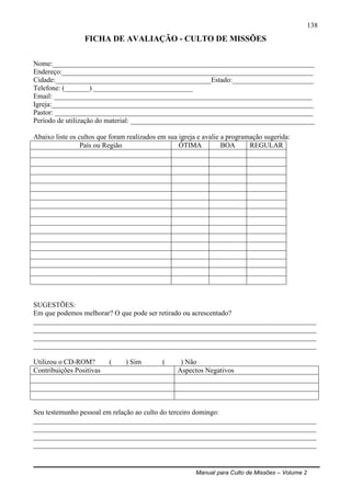 Manual para Culto de Missões – Volume 2
138
FICHA DE AVALIAÇÃO - CULTO DE MISSÕES
Nome:__________________________________________________________________________
Endereço:_______________________________________________________________________
Cidade:____________________________________________Estado:_______________________
Telefone: (_______) ____________________________
Email: _________________________________________________________________________
Igreja:__________________________________________________________________________
Pastor: _________________________________________________________________________
Período de utilização do material: ____________________________________________________
Abaixo liste os cultos que foram realizados em sua igreja e avalie a programação sugerida:
País ou Região ÓTIMA BOA REGULAR
SUGESTÕES:
Em que podemos melhorar? O que pode ser retirado ou acrescentado?
________________________________________________________________________________
________________________________________________________________________________
________________________________________________________________________________
________________________________________________________________________________
Utilizou o CD-ROM? ( ) Sim ( ) Não
Contribuições Positivas Aspectos Negativos
Seu testemunho pessoal em relação ao culto do terceiro domingo:
________________________________________________________________________________
________________________________________________________________________________
________________________________________________________________________________
________________________________________________________________________________
 