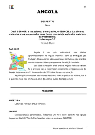Manual para Culto de Missões – Volume 2
14
ANGOLA
DESPERTA!
Tema
Ouvi, SENHOR, a tua palavra, e temi; aviva, ó SENHOR, a tua obra no
meio dos anos, no meio dos anos faze-a conhecida; na tua ira lembra-te
da misericórdia.
Habacuque 3:2
Versículo Chave
PAÍS ALVO
Angola é um país multicultural, são faladas
aproximadamente 43 línguas maternas além do Português (de
Portugal). Os angolanos são apaixonados por futebol, são grandes
admiradores dos clubes portugueses e da seleção brasileira.
São boas as relações entre Brasil e Angola, inclusive o Brasil
foi o primeiro país a reconhecer oficialmente a independência de
Angola, justamente em 11 de novembro de 1975, data de sua proclamação.
As principais dificuldades são na área de saúde, como a questão da malária, que é
a que mais mata hoje em Angola, além da cólera e outras doenças comuns
PROGRAMA
ABERTURA
Leitura do versículo chave e Oração.
LOUVOR
Músicas voltadas para missões. Indicamos um hino muito cantado nas igrejas
Angolanas: KAKULI WALISOKA (assista o vídeo da música no CD-ROM.)
 