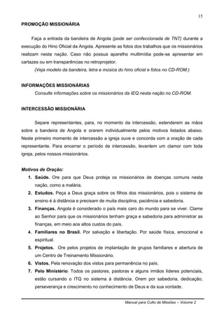 Manual para Culto de Missões – Volume 2
15
PROMOÇÃO MISSIONÁRIA
Faça a entrada da bandeira de Angola (pode ser confeccionada de TNT) durante a
execução do Hino Oficial da Angola. Apresente as fotos dos trabalhos que os missionários
realizam nesta nação. Caso não possua aparelho multimídia pode-se apresentar em
cartazes ou em transparências no retroprojetor.
(Veja modelo da bandeira, letra e música do hino oficial e fotos no CD-ROM.)
INFORMAÇÕES MISSIONÁRIAS
Consulte informações sobre os missionários da IEQ nesta nação no CD-ROM.
INTERCESSÃO MISSIONÁRIA
Separe representantes, para, no momento da intercessão, estenderem as mãos
sobre a bandeira de Angola e orarem individualmente pelos motivos listados abaixo.
Neste primeiro momento de intercessão a igreja ouve e concorda com a oração de cada
representante. Para encerrar o período de intercessão, levantem um clamor com toda
igreja, pelos nossos missionários.
Motivos de Oração:
1. Saúde. Ore para que Deus proteja os missionários de doenças comuns nesta
nação, como a malária.
2. Estudos. Peça a Deus graça sobre os filhos dos missionários, pois o sistema de
ensino é à distância e precisam de muita disciplina, paciência e sabedoria.
3. Finanças. Angola é considerado o país mais caro do mundo para se viver. Clame
ao Senhor para que os missionários tenham graça e sabedoria para administrar as
finanças, em meio aos altos custos do país.
4. Familiares no Brasil. Por salvação e libertação. Por saúde física, emocional e
espiritual.
5. Projetos. Ore pelos projetos de implantação de grupos familiares e abertura de
um Centro de Treinamento Missionário.
6. Vistos. Pela renovação dos vistos para permanência no país.
7. Pelo Ministério: Todos os pastores, pastoras e alguns irmãos líderes potenciais,
estão cursando o ITQ no sistema à distância. Orem por sabedoria, dedicação,
perseverança e crescimento no conhecimento de Deus e da sua vontade.
 