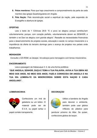 Manual para Culto de Missões – Volume 2
16
8. Pelos membros: Para que haja crescimento e comprometimento da parte de cada
membro das igrejas Quadrangulares em Angola.
9. Pela Nação: Pela reconstrução social e espiritual da nação, pela expansão do
Evangelho e abertura de igrejas.
OFERTAS
Leia o texto de 1 Crônicas 29.9: “E o povo se alegrou porque contribuíram
voluntariamente; porque, com coração perfeito, voluntariamente deram ao SENHOR; e
também o rei Davi se alegrou com grande alegria”. Ressalte as necessidades financeiras
para o desenvolvimento de projetos sociais, educação e saúde no campo missionário e a
importância da oferta do terceiro domingo para o avanço de projetos nos países onde
trabalhamos.
MENSAGEM
Consulte o CD-ROM, se desejar, há esboços para mensagens com temas missionários.
ENCERRAMENTO
Leia a passagem de Habacuque 3: 2, de uma forma profética:
“QUE ANGOLA, SENHOR, OUÇA E TEMA A TUA PALAVRA. AVIVA A TUA OBRA NO
MEIO DOS ANOS, NO MEIO DOS ANOS, FAZE-A CONHECIDA EM ANGOLA E NA
TUA IRA LEMBRA-TE DA MISERICÓRDIA SOBRE ESTA NAÇÃO E CADA
ANGOLANO”.
LEMBRANCINHA
Confeccione um ímã de
geladeira ou um bóton. O
material pode ser de
E.V.A. ou papel cartaz e
papel contato transparente.
DECORAÇÃO
Utilize a bandeira da Angola
para decorar o ambiente,
também pode usar globos
infláveis de plástico para
pendurar próximo do Altar. Se quiser,
confeccione globos de isopor.
 