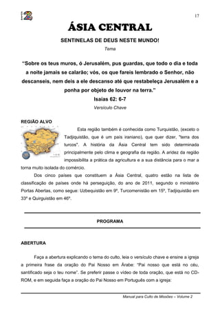 Manual para Culto de Missões – Volume 2
17
ÁSIA CENTRAL
SENTINELAS DE DEUS NESTE MUNDO!
Tema
“Sobre os teus muros, ó Jerusalém, pus guardas, que todo o dia e toda
a noite jamais se calarão; vós, os que fareis lembrado o Senhor, não
descanseis, nem deis a ele descanso até que restabeleça Jerusalém e a
ponha por objeto de louvor na terra.”
Isaías 62: 6-7
Versículo Chave
REGIÃO ALVO
Esta região também é conhecida como Turquistão, (exceto o
Tadjiquistão, que é um país iraniano), que quer dizer, "terra dos
turcos". A história da Ásia Central tem sido determinada
principalmente pelo clima e geografia da região. A aridez da região
impossibilita a prática da agricultura e a sua distância para o mar a
torna muito isolada do comércio.
Dos cinco países que constituem a Ásia Central, quatro estão na lista de
classificação de países onde há perseguição, do ano de 2011, segundo o ministério
Portas Abertas, como segue: Uzbequistão em 9º, Turcomenistão em 15º, Tadjiquistão em
33º e Quirguistão em 46º.
PROGRAMA
ABERTURA
Faça a abertura explicando o tema do culto, leia o versículo chave e ensine a igreja
a primeira frase da oração do Pai Nosso em Árabe: “Pai nosso que está no céu,
santificado seja o teu nome”. Se preferir passe o vídeo de toda oração, que está no CD-
ROM, e em seguida faça a oração do Pai Nosso em Português com a igreja:
 