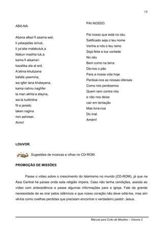 Manual para Culto de Missões – Volume 2
18
ABA-NA.
Abana allazi fi asama wat,
li yataqadas ismuk,
li ya‟atie malakutuk,a
litakun mashia tuk,a
kama fi alsama‟i
kazalika ala al ard.
A‟atinia khubzana
kafafa yawmina,
wa igfer lana khatayana,
kama nahnu naghfer
la man akhta‟a elayna,
wa la tudkhilna
fit a jareeb;
laken najjina
min ashireer.
Amin!
PAI NOSSO.
Pai nosso que está no céu
Satificado seja o teu nome
Venha a nós o teu reino
Seja feita a tua vontade
No céu
Bem como na terra.
Dá-nos o pão
Para a nossa vida hoje
Perdoai-nos as nossas ofensas
Como nós perdoamos
Quem vem contra nós
e não nos deixe
cair em tentação
Mas livra-nos
Do mal.
Amém!
LOUVOR
Sugestões de músicas e cifras no CD-ROM.
PROMOÇÃO DE MISSÕES
Passe o vídeo sobre o crescimento do Islamismo no mundo (CD-ROM), já que na
Ásia Central há países onde esta religião impera. Caso não tenha condições, assista ao
vídeo com antecedência e passe algumas informações para a igreja. Fale da grande
necessidade de se orar pelos islâmicos e que nosso coração não deve odiá-los, mas sim
vê-los como ovelhas perdidas que precisam encontrar o verdadeiro pastor: Jesus.
 