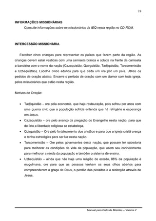 Manual para Culto de Missões – Volume 2
19
INFORMAÇÕES MISSIONÁRIAS
Consulte informações sobre os missionários da IEQ nesta região no CD-ROM.
INTERCESSÃO MISSIONÁRIA
Escolher cinco crianças para representar os países que fazem parte da região. As
crianças devem estar vestidas com uma camiseta branca e colada na frente da camiseta
a bandeira com o nome da nação (Cazaquistão, Quirguistão, Tadjiquistão, Turcomenistão
e Uzbequistão). Escolha cinco adultos para que cada um ore por um país. Utilize os
pedidos de oração abaixo. Encerre o período de oração com um clamor com toda igreja,
pelos missionários que estão nesta região.
Motivos de Oração:
 Tadjiquistão – ore pela economia, que haja restauração, pois sofreu por anos com
uma guerra civil; que a população sofrida entenda que há refrigério e esperança
em Jesus.
 Cazaquistão – ore pelo avanço da pregação do Evangelho nesta nação, para que
de fato a liberdade religiosa se estabeleça.
 Quirguistão – Ore pelo fortalecimento dos cristãos e para que a igreja cristã cresça
e tenha estratégias para ser luz nesta nação.
 Turcomenistão – Ore pelos governantes desta nação, que possam ter sabedoria
para melhorar as condições de vida da população, que usem seu conhecimento
para melhorar a renda da população e também o sistema de ensino.
 Uzbequistão – ainda que não haja uma religião de estado, 88% da população é
muçulmana, ore para que as pessoas tenham os seus olhos abertos para
compreenderem a graça de Deus, o perdão dos pecados e a redenção através de
Jesus.
 