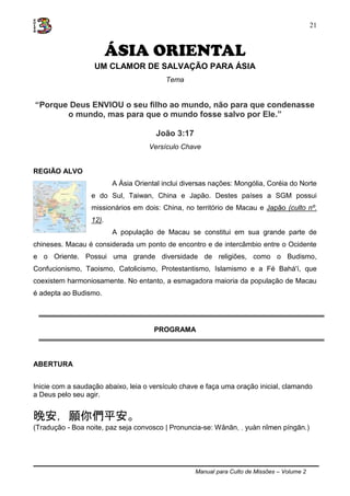 Manual para Culto de Missões – Volume 2
21
ÁSIA ORIENTAL
UM CLAMOR DE SALVAÇÃO PARA ÁSIA
Tema
“Porque Deus ENVIOU o seu filho ao mundo, não para que condenasse
o mundo, mas para que o mundo fosse salvo por Ele.”
João 3:17
Versículo Chave
REGIÃO ALVO
A Ásia Oriental inclui diversas nações: Mongólia, Coréia do Norte
e do Sul, Taiwan, China e Japão. Destes países a SGM possui
missionários em dois: China, no território de Macau e Japão (culto nº.
12).
A população de Macau se constitui em sua grande parte de
chineses. Macau é considerada um ponto de encontro e de intercâmbio entre o Ocidente
e o Oriente. Possui uma grande diversidade de religiões, como o Budismo,
Confucionismo, Taoismo, Catolicismo, Protestantismo, Islamismo e a Fé Bahá'í, que
coexistem harmoniosamente. No entanto, a esmagadora maioria da população de Macau
é adepta ao Budismo.
PROGRAMA
ABERTURA
Inicie com a saudação abaixo, leia o versículo chave e faça uma oração inicial, clamando
a Deus pelo seu agir.
晚安，願你們平安。
(Tradução - Boa noite, paz seja convosco | Pronuncia-se: Wǎnān, , yuàn nǐmen píngān.)
 