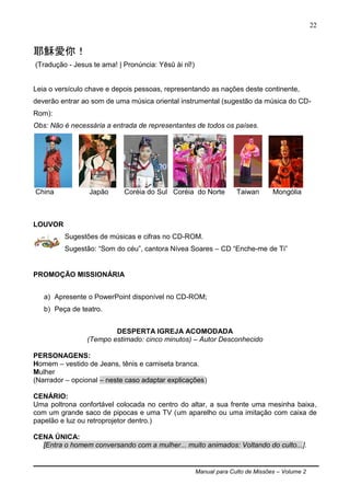 Manual para Culto de Missões – Volume 2
22
耶穌愛你！
(Tradução - Jesus te ama! | Pronúncia: Yēsū ài nǐ!)
Leia o versículo chave e depois pessoas, representando as nações deste continente,
deverão entrar ao som de uma música oriental instrumental (sugestão da música do CD-
Rom):
Obs: Não é necessária a entrada de representantes de todos os países.
China Japão Coréia do Sul Coréia do Norte Taiwan Mongólia
LOUVOR
Sugestões de músicas e cifras no CD-ROM.
Sugestão: “Som do céu”, cantora Nívea Soares – CD “Enche-me de Ti”
PROMOÇÃO MISSIONÁRIA
a) Apresente o PowerPoint disponível no CD-ROM;
b) Peça de teatro.
DESPERTA IGREJA ACOMODADA
(Tempo estimado: cinco minutos) – Autor Desconhecido
PERSONAGENS:
Homem – vestido de Jeans, tênis e camiseta branca.
Mulher
(Narrador – opcional – neste caso adaptar explicações)
CENÁRIO:
Uma poltrona confortável colocada no centro do altar, a sua frente uma mesinha baixa,
com um grande saco de pipocas e uma TV (um aparelho ou uma imitação com caixa de
papelão e luz ou retroprojetor dentro.)
CENA ÚNICA:
[Entra o homem conversando com a mulher... muito animados: Voltando do culto...].
 