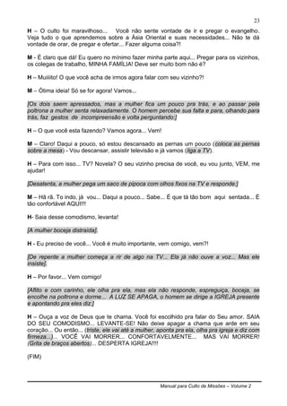 Manual para Culto de Missões – Volume 2
23
H – O culto foi maravilhoso... Você não sente vontade de ir e pregar o evangelho.
Veja tudo o que aprendemos sobre a Ásia Oriental e suas necessidades... Não te dá
vontade de orar, de pregar e ofertar... Fazer alguma coisa?!
M - É claro que dá! Eu quero no mínimo fazer minha parte aqui... Pregar para os vizinhos,
os colegas de trabalho, MINHA FAMÍLIA! Deve ser muito bom não é?
H – Muiiiito! O que você acha de irmos agora falar com seu vizinho?!
M – Ótima ideia! Só se for agora! Vamos...
[Os dois saem apressados, mas a mulher fica um pouco pra trás, e ao passar pela
poltrona a mulher senta relaxadamente. O homem percebe sua falta e para, olhando para
trás, faz gestos de incompreensão e volta perguntando:]
H – O que você esta fazendo? Vamos agora... Vem!
M – Claro! Daqui a pouco, só estou descansado as pernas um pouco (coloca as pernas
sobre a mesa) - Vou descansar, assistir televisão e já vamos (liga a TV).
H – Para com isso... TV? Novela? O seu vizinho precisa de você, eu vou junto, VEM, me
ajudar!
[Desatenta, a mulher pega um saco de pipoca com olhos fixos na TV e responde:]
M – Hã rã. To indo, já vou... Daqui a pouco... Sabe... É que tá tão bom aqui sentada... É
tão confortável AQUI!!!
H- Saia desse comodismo, levanta!
[A mulher boceja distraída].
H - Eu preciso de você... Você é muito importante, vem comigo, vem?!
[De repente a mulher começa a rir de algo na TV... Ela já não ouve a voz... Mas ele
insiste].
H – Por favor... Vem comigo!
[Aflito e com carinho, ele olha pra ela, mas ela não responde, espreguiça, boceja, se
encolhe na poltrona e dorme... A LUZ SE APAGA, o homem se dirige a IGREJA presente
e apontando pra eles diz:]
H – Ouça a voz de Deus que te chama. Você foi escolhido pra falar do Seu amor. SAIA
DO SEU COMODISMO... LEVANTE-SE! Não deixe apagar a chama que arde em seu
coração... Ou então... (triste, ele vai até a mulher, aponta pra ela, olha pra igreja e diz com
firmeza...)... VOCÊ VAI MORRER... CONFORTAVELMENTE... MAS VAI MORRER!
(Grita de braços abertos)... DESPERTA IGREJA!!!!
(FIM)
 