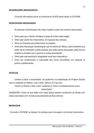 Manual para Culto de Missões – Volume 2
24
INFORMAÇÕES MISSIONÁRIAS
Consulte informações sobre os missionários da IEQ nesta nação no CD-ROM.
INTERCESSÃO MISSIONÁRIA
As pessoas caracterizadas irão dirigir orações a partir dos motivos relacionados:
 Orem para que o Senhor fortaleça a igreja de Cristo nesta região;
 Orem pela saúde dos missionários, em especial das crianças;
 Orem por finanças para desenvolver os projetos;
 Orem pela Associação Quadrangular que foi aberta em Macau, pelos trabalhos que
estão sendo realizados e pelas pessoas que estão sendo alcançadas, pelos futuros
projetos e contatos com o governo e outras associações
 Orem pela vida espiritual e integridade moral dos missionários.
 Orem por compromisso e maturidade dos novos convertidos, em especial os
jovens e adolescentes.
OFERTAS
Lembre a todos a necessidade de ajudarmos na implantação de Projetos Sociais
como o realizado em Macau. Leia o texto: Salmos 37:3 que diz:
“Confia no Senhor e faze o bem; habitarás na Terra e verdadeiramente sereis
alimentados.”
(SUGESTÃO: Todos os que estão com trajes típicos passam recolhendo as ofertas com
cestos decorados com miniatura das bandeiras da Ásia oriental).
MENSAGEM
Consulte o CD-ROM, se desejar, há esboços para mensagens com temas missionários.
 