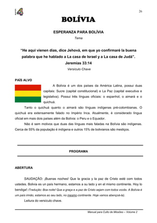 Manual para Culto de Missões – Volume 2
26
BOLÍVIA
ESPERANZA PARA BOLÍVIA
Tema
“He aqui vienen dias, dice Jehová, em que yo confirmaré la buena
palabra que he hablado a La casa de Israel y a La casa de Judá”.
Jeremías 33:14
Versículo Chave
PAÍS ALVO
A Bolívia é um dos países da América Latina, possui duas
capitais: Sucre (capital constitucional) e La Paz (capital executiva e
legislativa). Possui três línguas oficiais: o espanhol, o aimará e o
quichuá.
Tanto o quichuá quanto o aimará são línguas indígenas pré-colombianas. O
quichuá era extensamente falado no Império Inca. Atualmente, é considerado língua
oficial em mais dois países além da Bolívia: o Peru e o Equador.
Não é sem motivos que duas das línguas mais faladas na Bolívia são indígenas.
Cerca de 55% da população é indígena e outros 15% de bolivianos são mestiços.
PROGRAMA
ABERTURA
SAUDAÇÃO: ¡Buenas noches! Que la gracia y la paz de Cristo esté com todos
ustedes. Bolivia es un país hermano, estamos a su lado y en el mismo continente. Hoy lo
bendiga! (Tradução: Boa noite! Que a graça e a paz de Cristo sejam com todos vocês. A Bolívia é
um país irmão, estamos ao seu lado, no mesmo continente. Hoje vamos abençoá-la).
Leitura do versículo chave.
 