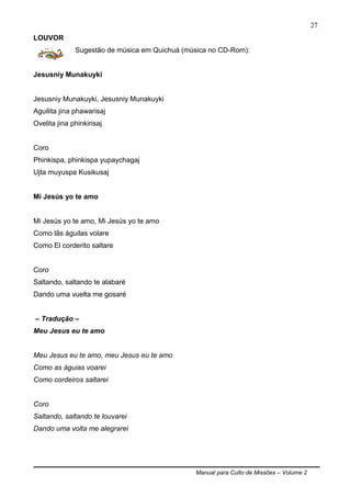 Manual para Culto de Missões – Volume 2
27
LOUVOR
Sugestão de música em Quichuá (música no CD-Rom):
Jesusniy Munakuyki
Jesusniy Munakuyki, Jesusniy Munakuyki
Aguilita jina phawarisaj
Ovelita jina phinkirisaj
Coro
Phinkispa, phinkispa yupaychagaj
Ujta muyuspa Kusikusaj
Mi Jesús yo te amo
Mi Jesús yo te amo, Mi Jesús yo te amo
Como lãs águilas volare
Como El corderito saltare
Coro
Saltando, saltando te alabaré
Dando uma vuelta me gosaré
– Tradução –
Meu Jesus eu te amo
Meu Jesus eu te amo, meu Jesus eu te amo
Como as águias voarei
Como cordeiros saltarei
Coro
Saltando, saltando te louvarei
Dando uma volta me alegrarei
 