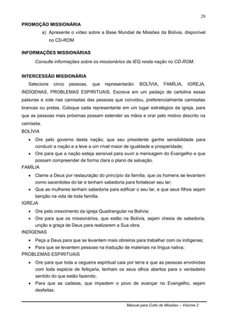 Manual para Culto de Missões – Volume 2
28
PROMOÇÃO MISSIONÁRIA
a) Apresente o vídeo sobre a Base Mundial de Missões da Bolívia, disponível
no CD-ROM
INFORMAÇÕES MISSIONÁRIAS
Consulte informações sobre os missionários da IEQ nesta nação no CD-ROM.
INTERCESSÃO MISSIONÁRIA
Selecione cinco pessoas, que representarão: BOLÍVIA, FAMÍLIA, IGREJA,
INDÍGENAS, PROBLEMAS ESPIRITUAIS. Escreva em um pedaço de cartolina essas
palavras e cole nas camisetas das pessoas que convidou, preferencialmente camisetas
brancas ou pretas. Coloque cada representante em um lugar estratégico da igreja, para
que as pessoas mais próximas possam estender as mãos e orar pelo motivo descrito na
camiseta.
BOLÍVIA
 Ore pelo governo desta nação; que seu presidente ganhe sensibilidade para
conduzir a nação e a leve a um nível maior de igualdade e prosperidade;
 Ore para que a nação esteja sensível para ouvir a mensagem do Evangelho e que
possam compreender de forma clara o plano de salvação.
FAMÍLIA
 Clame a Deus por restauração do princípio da família, que os homens se levantem
como sacerdotes do lar e tenham sabedoria para fortalecer seu lar;
 Que as mulheres tenham sabedoria para edificar o seu lar, e que seus filhos sejam
benção na vida de toda família.
IGREJA
 Ore pelo crescimento da igreja Quadrangular na Bolívia;
 Ore para que os missionários, que estão na Bolívia, sejam cheios de sabedoria,
unção e graça de Deus para realizarem a Sua obra.
INDÍGENAS
 Peça a Deus para que se levantem mais obreiros para trabalhar com os indígenas;
 Para que se levantem pessoas na tradução de materiais na língua nativa;
PROBLEMAS ESPIRITUAIS
 Ore para que toda a cegueira espiritual caia por terra e que as pessoas envolvidas
com toda espécie de feitiçaria, tenham os seus olhos abertos para o verdadeiro
sentido do que estão fazendo;
 Para que as cadeias, que impedem o povo de avançar no Evangelho, sejam
desfeitas.
 