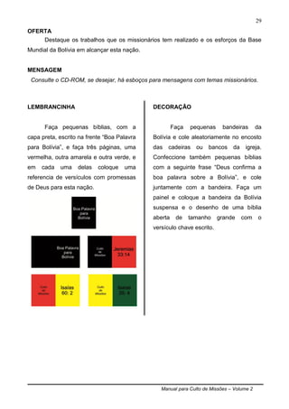 Manual para Culto de Missões – Volume 2
29
OFERTA
Destaque os trabalhos que os missionários tem realizado e os esforços da Base
Mundial da Bolívia em alcançar esta nação.
MENSAGEM
Consulte o CD-ROM, se desejar, há esboços para mensagens com temas missionários.
LEMBRANCINHA
Faça pequenas bíblias, com a
capa preta, escrito na frente “Boa Palavra
para Bolívia”, e faça três páginas, uma
vermelha, outra amarela e outra verde, e
em cada uma delas coloque uma
referencia de versículos com promessas
de Deus para esta nação.
DECORAÇÃO
Faça pequenas bandeiras da
Bolívia e cole aleatoriamente no encosto
das cadeiras ou bancos da igreja.
Confeccione também pequenas bíblias
com a seguinte frase “Deus confirma a
boa palavra sobre a Bolívia”, e cole
juntamente com a bandeira. Faça um
painel e coloque a bandeira da Bolívia
suspensa e o desenho de uma bíblia
aberta de tamanho grande com o
versículo chave escrito.
 