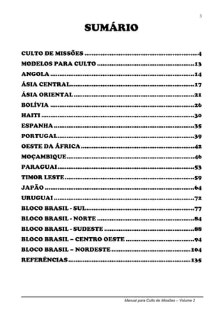 Manual para Culto de Missões – Volume 2
3
SUMÁRIO
CULTO DE MISSÕES ...............................................................4
MODELOS PARA CULTO ......................................................13
ANGOLA ................................................................................14
ÁSIA CENTRAL.....................................................................17
ÁSIA ORIENTAL...................................................................21
BOLÍVIA ................................................................................26
HAITI .....................................................................................30
ESPANHA ..............................................................................35
PORTUGAL............................................................................39
OESTE DA ÁFRICA...............................................................42
MOÇAMBIQUE.......................................................................46
PARAGUAI............................................................................53
TIMOR LESTE........................................................................59
JAPÃO ...................................................................................64
URUGUAI ..............................................................................72
BLOCO BRASIL - SUL............................................................77
BLOCO BRASIL - NORTE ......................................................84
BLOCO BRASIL - SUDESTE ..................................................88
BLOCO BRASIL – CENTRO OESTE ......................................94
BLOCO BRASIL – NORDESTE ............................................104
REFERÊNCIAS....................................................................135
 