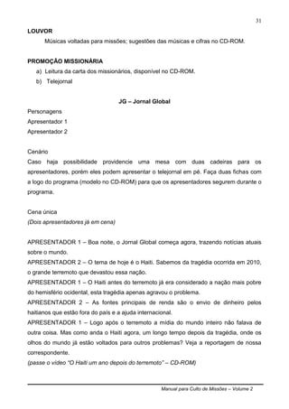 Manual para Culto de Missões – Volume 2
31
LOUVOR
Músicas voltadas para missões; sugestões das músicas e cifras no CD-ROM.
PROMOÇÃO MISSIONÁRIA
a) Leitura da carta dos missionários, disponível no CD-ROM.
b) Telejornal
JG – Jornal Global
Personagens
Apresentador 1
Apresentador 2
Cenário
Caso haja possibilidade providencie uma mesa com duas cadeiras para os
apresentadores, porém eles podem apresentar o telejornal em pé. Faça duas fichas com
a logo do programa (modelo no CD-ROM) para que os apresentadores segurem durante o
programa.
Cena única
(Dois apresentadores já em cena)
APRESENTADOR 1 – Boa noite, o Jornal Global começa agora, trazendo notícias atuais
sobre o mundo.
APRESENTADOR 2 – O tema de hoje é o Haiti. Sabemos da tragédia ocorrida em 2010,
o grande terremoto que devastou essa nação.
APRESENTADOR 1 – O Haiti antes do terremoto já era considerado a nação mais pobre
do hemisfério ocidental, esta tragédia apenas agravou o problema.
APRESENTADOR 2 – As fontes principais de renda são o envio de dinheiro pelos
haitianos que estão fora do país e a ajuda internacional.
APRESENTADOR 1 – Logo após o terremoto a mídia do mundo inteiro não falava de
outra coisa. Mas como anda o Haiti agora, um longo tempo depois da tragédia, onde os
olhos do mundo já estão voltados para outros problemas? Veja a reportagem de nossa
correspondente.
(passe o vídeo “O Haiti um ano depois do terremoto” – CD-ROM)
 