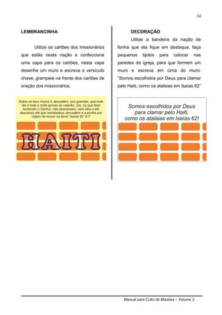 Manual para Culto de Missões – Volume 2
34
LEMBRANCINHA
Utilize os cartões dos missionários
que estão nesta nação e confeccione
uma capa para os cartões, nesta capa
desenhe um muro e escreva o versículo
chave, grampeie na frente dos cartões de
oração dos missionários.
DECORAÇÃO
Utilize a bandeira da nação de
forma que ela fique em destaque, faça
pequenos tijolos para colocar nas
paredes da igreja, para que formem um
muro e escreva em cima do muro:
“Somos escolhidos por Deus para clamar
pelo Haiti, como os atalaias em Isaías 62”
 