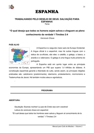 Manual para Culto de Missões – Volume 2
35
ESPANHA
TRABALHANDO PELO DESEJO DE DEUS: SALVAÇÃO PARA
ESPANHA!
Tema
“O qual deseja que todos os homens sejam salvos e cheguem ao pleno
conhecimento da verdade” I Timóteo 2:4
Versículo Chave
PAÍS ALVO
A Espanha é o segundo maior país da Europa Ocidental.
A língua oficial é o espanhol, mas há outras línguas com o
status de co-oficiais, são elas: o catalão, o galego, o basco, o
aranês e o valenciano. O galego é uma língua muito próxima do
português.
A Espanha está em quinto lugar entre as principais
economias da Europa, apresentando um PIB que supera 1,4 trilhões de dólares. A
constituição espanhola garante a liberdade de culto, sendo assim, as principais religiões
praticadas são: catolicismo (predominante), islamismo, protestantismo, mormonismo e
Testemunhas de Jeová. Há também muitos ateus e agnósticos.
.
PROGRAMA
ABERTURA:
Saudação: Buenas noches! La paz de Cristo sea com vosotros!
Leitura do versículo chave em espanhol:
“El cual desea que todos los hombres sean salvos y lleguem al conocimiento de la
verdad.” I Timoteo 2:4
 