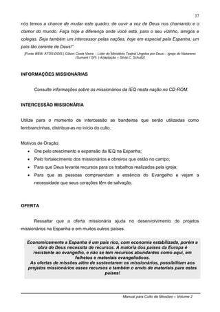 Manual para Culto de Missões – Volume 2
37
nós temos a chance de mudar este quadro, de ouvir a voz de Deus nos chamando e o
clamor do mundo. Faça hoje a diferença onde você está, para o seu vizinho, amigos e
colegas. Seja também um intercessor pelas nações, hoje em especial pela Espanha, um
país tão carente de Deus!”
[Fonte WEB: ATOS DOIS | Gilson Costa Vieira - Líder do Ministério Teatral Ungidos por Deus – Igreja do Nazareno
(Sumaré / SP). | Adaptação – Silvia C. Schultz]
INFORMAÇÕES MISSIONÁRIAS
Consulte informações sobre os missionários da IEQ nesta nação no CD-ROM.
INTERCESSÃO MISSIONÁRIA
Utilize para o momento de intercessão as bandeiras que serão utilizadas como
lembrancinhas, distribua-as no início do culto.
Motivos de Oração:
 Ore pelo crescimento e expansão da IEQ na Espanha;
 Pelo fortalecimento dos missionários e obreiros que estão no campo;
 Para que Deus levante recursos para os trabalhos realizados pela igreja;
 Para que as pessoas compreendam a essência do Evangelho e vejam a
necessidade que seus corações têm de salvação.
OFERTA
Ressaltar que a oferta missionária ajuda no desenvolvimento de projetos
missionários na Espanha e em muitos outros países.
Economicamente a Espanha é um país rico, com economia estabilizada, porém a
obra de Deus necessita de recursos. A maioria dos países da Europa é
resistente ao evangelho, e não se tem recursos abundantes como aqui, em
folhetos e materiais evangelísticos.
As ofertas de missões além de sustentarem os missionários, possibilitam aos
projetos missionários esses recursos e também o envio de materiais para estes
países!
 