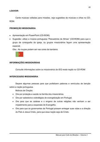 Manual para Culto de Missões – Volume 2
40
LOUVOR:
Cante músicas voltadas para missões, veja sugestões de músicas e cifras no CD-
ROM.
PROMOÇÃO MISSIONÁRIA
 Apresentação em PowerPoint (CD-ROM);
 Sugestão: utilize a música portuguesa “Pescadores de Almas” (CD-ROM) para que o
grupo de coreografia da igreja, ou grupos missionários façam uma apresentação
especial.
Obs.: As roupas podem ser nas cores da bandeira.
INFORMAÇÕES MISSIONÁRIAS
Consulte informações sobre os missionários da IEQ nesta nação no CD-ROM.
INTERCESSÃO MISSIONÁRIA
Separe algumas pessoas para que profetizem palavras e versículos de benção
sobre a nação portuguesa.
Motivos de Oração:
 Ore por proteção e saúde na família dos missionários.
 Ore por sabedoria e estratégias de evangelização em Portugal.
 Ore para que as cadeias e o engano de outras religiões não venham a ser
impedimento para a expansão do Evangelho.
 Ore para que os governantes de Portugal possam entregar suas vidas e a direção
do País à Jesus Cristo, para que essa nação seja de Cristo.
 