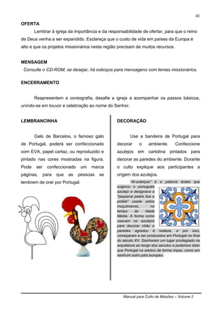 Manual para Culto de Missões – Volume 2
41
OFERTA
Lembrar à igreja da importância e da responsabilidade de ofertar, para que o reino
de Deus venha a ser expandido. Esclareça que o custo de vida em países da Europa é
alto e que os projetos missionários nesta região precisam de muitos recursos.
MENSAGEM
Consulte o CD-ROM, se desejar, há esboços para mensagens com temas missionários.
ENCERRAMENTO
Reapresentem a coreografia, desafie a igreja a acompanhar os passos básicos,
unindo-se em louvor e celebração ao nome do Senhor.
LEMBRANCINHA
Galo de Barcelos, o famoso galo
de Portugal, poderá ser confeccionado
com EVA, papel cartaz, ou reproduzido e
pintado nas cores mostradas na figura.
Pode ser confeccionado um marca
páginas, para que as pessoas se
lembrem de orar por Portugal.
DECORAÇÃO
Use a bandeira de Portugal para
decorar o ambiente. Confeccione
azulejos em cartolina pintados para
decorar as paredes do ambiente. Durante
o culto explique aos participantes a
origem dos azulejos.
“Al-zuleique” é a palavra árabe que
originou o português
azulejo e designava a
"pequena pedra lisa e
polida" usada pelos
muçulmanos, no
tempo da Idade
Média. A forma como
usavam os azulejos
para decorar chão e
paredes agradou à realeza, e por isso,
começaram a ser produzidos em Portugal no final
do século XV. Ganharam um lugar privilegiado na
arquitetura ao longo dos séculos e podemos dizer
que Portugal os adotou de forma ímpar, como em
nenhum outro país europeu.
 