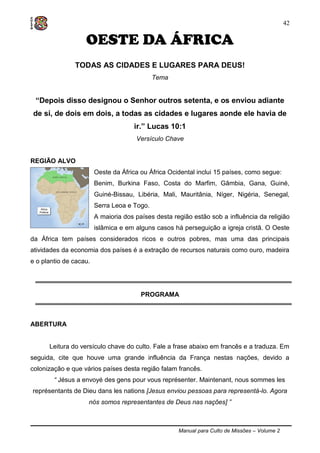 Manual para Culto de Missões – Volume 2
42
OESTE DA ÁFRICA
TODAS AS CIDADES E LUGARES PARA DEUS!
Tema
“Depois disso designou o Senhor outros setenta, e os enviou adiante
de si, de dois em dois, a todas as cidades e lugares aonde ele havia de
ir.” Lucas 10:1
Versículo Chave
REGIÃO ALVO
Oeste da África ou África Ocidental inclui 15 países, como segue:
Benim, Burkina Faso, Costa do Marfim, Gâmbia, Gana, Guiné,
Guiné-Bissau, Libéria, Mali, Mauritânia, Níger, Nigéria, Senegal,
Serra Leoa e Togo.
A maioria dos países desta região estão sob a influência da religião
islâmica e em alguns casos há perseguição a igreja cristã. O Oeste
da África tem países considerados ricos e outros pobres, mas uma das principais
atividades da economia dos países é a extração de recursos naturais como ouro, madeira
e o plantio de cacau.
PROGRAMA
ABERTURA
Leitura do versículo chave do culto. Fale a frase abaixo em francês e a traduza. Em
seguida, cite que houve uma grande influência da França nestas nações, devido a
colonização e que vários países desta região falam francês.
“ Jésus a envoyé des gens pour vous représenter. Maintenant, nous sommes les
représentants de Dieu dans les nations [Jesus enviou pessoas para representá-lo. Agora
nós somos representantes de Deus nas nações] ”
 