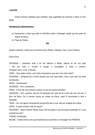 Manual para Culto de Missões – Volume 2
43
LOUVOR
Cante músicas voltadas para missões, veja sugestões de músicas e cifras no CD-
ROM.
PROMOÇÃO MISSIONÁRIA
a) Apresentar o vídeo que está no CD-Rom sobre o Senegal, nação que faz parte do
Oeste da África.
b) Peça de Teatro.
IDE
Quatro mulheres, sendo que a primeira traz a Bíblia: Valdeiza, Vera, Lena e Neuza.
Cena única
VALDEIZA – (Sentada, está a ler em silêncio a Bíblia. Depois lê em voz alta)
- Ide por todo o mundo e pregai o Evangelho a toda a criatura.
(Chegam Vera, Lena, e Neuza)
VERA – Que estás a dizer, com tanto entusiasmo que nem nos viste entrar?
VALDEIZA – (Dirigindo-se à Vera) Aquele que crer será salvo, mas o que não crer será
condenado.
VERA – Condenado?
VALDEIZA – Sim, condenado.
VERA – E Ele não veio buscar e salvar os que se haviam perdido?
VALDEIZA – Sim, querida, mas só há salvação por meio da fé e isto não vem de nós, é
dom de Deus. Se o homem busca as coisas de Deus, esse O encontrará e terá a
salvação.
VERA – Ah, sim agora compreendo porque Ele deu a sua vida em resgate de muitos...
LENA – E quem levará o Ide de Jesus?
VALDEIZA – Quem levará? Disse Jesus: Dai de graça o que de graça recebeste. E o que
recebemos nós?
TODAS: A Salvação.
NEUZA – Então somos nós que levaremos aos perdidos a mensagem de PERDÃO.
 