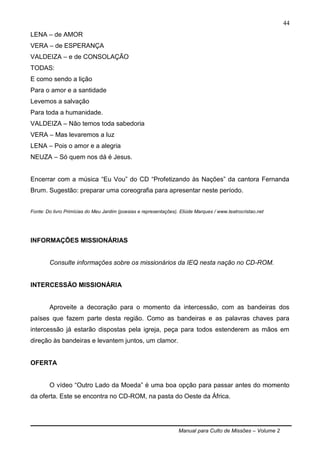Manual para Culto de Missões – Volume 2
44
LENA – de AMOR
VERA – de ESPERANÇA
VALDEIZA – e de CONSOLAÇÃO
TODAS:
E como sendo a lição
Para o amor e a santidade
Levemos a salvação
Para toda a humanidade.
VALDEIZA – Não temos toda sabedoria
VERA – Mas levaremos a luz
LENA – Pois o amor e a alegria
NEUZA – Só quem nos dá é Jesus.
Encerrar com a música “Eu Vou” do CD “Profetizando às Nações” da cantora Fernanda
Brum. Sugestão: preparar uma coreografia para apresentar neste período.
Fonte: Do livro Primícias do Meu Jardim (poesias e representações). Eliúde Marques / www.teatrocristao.net
INFORMAÇÕES MISSIONÁRIAS
Consulte informações sobre os missionários da IEQ nesta nação no CD-ROM.
INTERCESSÃO MISSIONÁRIA
Aproveite a decoração para o momento da intercessão, com as bandeiras dos
países que fazem parte desta região. Como as bandeiras e as palavras chaves para
intercessão já estarão dispostas pela igreja, peça para todos estenderem as mãos em
direção às bandeiras e levantem juntos, um clamor.
OFERTA
O vídeo “Outro Lado da Moeda” é uma boa opção para passar antes do momento
da oferta. Este se encontra no CD-ROM, na pasta do Oeste da África.
 