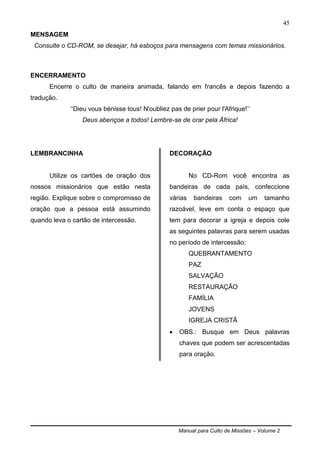 Manual para Culto de Missões – Volume 2
45
MENSAGEM
Consulte o CD-ROM, se desejar, há esboços para mensagens com temas missionários.
ENCERRAMENTO
Encerre o culto de maneira animada, falando em francês e depois fazendo a
tradução.
„„Dieu vous bénisse tous! N'oubliez pas de prier pour l'Afrique!‟‟
Deus abençoe a todos! Lembre-se de orar pela África!
LEMBRANCINHA
Utilize os cartões de oração dos
nossos missionários que estão nesta
região. Explique sobre o compromisso de
oração que a pessoa está assumindo
quando leva o cartão de intercessão.
DECORAÇÃO
No CD-Rom você encontra as
bandeiras de cada país, confeccione
várias bandeiras com um tamanho
razoável, leve em conta o espaço que
tem para decorar a igreja e depois cole
as seguintes palavras para serem usadas
no período de intercessão:
QUEBRANTAMENTO
PAZ
SALVAÇÃO
RESTAURAÇÃO
FAMÍLIA
JOVENS
IGREJA CRISTÃ
 OBS.: Busque em Deus palavras
chaves que podem ser acrescentadas
para oração.
 