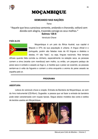 Manual para Culto de Missões – Volume 2
46
MOÇAMBIQUE
SEMEANDO NAS NAÇÕES
Tema
“Aquele que leva a preciosa semente, andando e chorando, voltará sem
dúvida com alegria, trazendo consigo os seus molhos.”
Salmos 126:6
Versículo Chave
PAÍS ALVO
Moçambique é um país da África Austral, sua capital é
Maputo e 37% da sua população é urbana. A língua oficial é o
português, porém são faladas mais de 43 línguas e dialetos e
destas, 41 são “batu”, ou seja, línguas nacionais. Nos tempos
difíceis quando falta comida ou dinheiro, especialmente na estação seca, as pessoas
comem a xima (receita com mandioca) sem molho, ou então, um pequeno pedaço de
peixe seco é cortado e assado ao fogo e, à medida que o peixe vai cozendo, as pessoas
sentam-se à volta da fogueira e comem a xima enquanto o aroma do peixe assado se
espalha pelo ar.
PROGRAMA
ABERTURA
Leitura do versículo chave e oração. Entrada da Bandeira de Moçambique, ao som
do hino instrumental (CD-Rom). Sugestão: a pessoa que vai fazer a entrada da bandeira
pode estar caracterizada com roupas típicas. Segue abaixo modelos das cores e estilos
de tecidos usados em Moçambique.
 