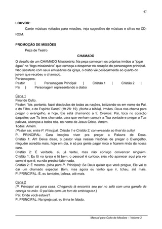 Manual para Culto de Missões – Volume 2
47
LOUVOR:
Cante músicas voltadas para missões, veja sugestões de músicas e cifras no CD-
ROM.
PROMOÇÃO DE MISSÕES
Peça de Teatro
CHAMADO
O desafio de um CHAMADO Missionário; Na peça começam os próprios irmãos a “jogar
água” no “fogo missionário” que começa a despertar no coração do personagem principal.
Não satisfeito com seus emissários da igreja, o diabo vai pessoalmente ao quarto do
jovem que recebeu o chamado.
Personagens:
Pastor | Personagem Principal | Cristão 1 | Cristão 2 |
Pai | Personagem representando o diabo
Cena 1
Final do Culto.
Pastor: “Ide, portanto, fazei discípulos de todas as nações, batizando-os em nome do Pai,
e do Filho, e do Espírito Santo” (Mt 28: 19). (fecha a bíblia). Irmãos, Deus nos chama para
pregar o evangelho, e hoje, Ele está chamando a ti. Oremos: Pai, toca no coração
daqueles que Tu tens chamado, para que venham cumprir a Tua vontade e pregar a Tua
palavra, abençoa a todos nós, no nome de Jesus Cristo. Amém.
Todos: Amém.
(Pastor sai, entra P. Principal, Cristão 1 e Cristão 2, conversando ao final do culto)
P. PRINCIPAL: Cara imagina viver pra pregar a Palavra de Deus.
Cristão 1: Ah! Deixa disso, o pastor viaja nessas histórias de pregar o Evangelho,
ninguém acredita mais, hoje em dia, é só pra gente pagar mico e ficarem rindo da nossa
cara.
Cristão 2: É verdade, eu já tentei, mas não consigo convencer ninguém.
Cristão 1: Eu tô na igreja e tô bem, o pessoal é curioso, eles vão aparecer aqui pra ver
como é que é, eu não preciso falar nada.
Cristão 2: É mesmo. (olha para P. Principal): Se Deus quiser que você pregue, Ele vai te
dar um chamado especial. Bom, mas agora eu tenho que ir, tchau, até mais.
P. PRINCIPAL: É, eu também, beleza, até mais.
Cena 2
(P. Principal vai para casa. Chegando lá encontra seu pai no sofá com uma garrafa de
cerveja na mão. O pai fala com um tom de embriaguez.)
Pai: Onde você estava?
P. PRINCIPAL: Na igreja pai, eu tinha te falado.
 