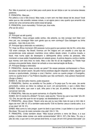 Manual para Culto de Missões – Volume 2
48
Pai: Não é possível, eu já te falei para você parar de ser idiota e cair na conversa desses
pastores.
P. PRINCIPAL: Mas pai...
Pai (altera a voz e fala bravo): Mas nada, e nem vem me falar desse tal de Jesus! Você
sabe que eu não acredito nessas coisas, e vai agora para o seu quarto que amanhã nós
vamos ter uma conversa séria sobre essa tal igreja.
P. PRINCIPAL (com mansidão): Tá bom pai, boa noite.
(Pai sai de cena.)
Cena 3
(P. Principal vai até quarto)
P. PRINCIPAL: meus amigos estão certos, não adianta, eu não consigo nem falar com
meu pai, vou conseguir falar com gente que eu nem conheço? Que bobagem eu tinha
pensado... Isso não é pra mim.
(P. Principal liga a televisão no noticiário.)
TV: Hoje na África morreram 250 pessoas numa guerra que parece não ter fim, entre eles
122 eram crianças. No Brasil, tivemos um fim trágico em um assalto a uma loja de
conveniências onde estavam mantidos cinco reféns desde ontem. A polícia invadiu o
local, mas numa ação de desespero o delinquente atirou contra as pessoas, três
morreram e duas estão hospitalizadas em estado grave. A polícia disparou contra o ladrão
que morreu com dois tiros no rosto. Mas o dia não foi só de tragédias, no Tibete hoje
começa uma grande festa, dizem ter achado a nova reencarnação de Buda...
(P. Principal desliga a televisão)
P. PRINCIPAL: Aonde esse mundo vai parar? Se essas pessoas conhecessem a Deus,
as coisas não seriam assim. Se pelo menos existisse alguém disposto a falar, alguém que
tivesse a oportunidade. (começa a orar.) Senhor, como eu queria pregar o Evangelho,
como eu queria levar a Tua Palavra àqueles que não conhecem, mas parece impossível.
(Surge o Diabo.)
DIABO: É, não tem jeito mesmo, pode esquecer.
P. PRINCIPAL: Senhor, eu acredito no Teu poder, e Te peço que Tu me uses. (se sente
perturbado, coloca as mãos na cabeça ao ouvir, em pensamento, o que o diabo fala.)
DIABO: Fala sério, que usar o quê, olha para o teu pai, tá perdido, tu não consegue
convencer nem ele.
P. PRINCIPAL: Não sou eu quem convence, é o Espírito Santo.
DIABO: Ah! O crente lê a Bíblia?! Tá bom, está escrito: “Honra teu pai e tua mãe” (Ex 20:
12). Ora, teu pai não quer te ver na igreja, vai desobedecer a ele?
P. PRINCIPAL: Jesus disse: “Quem ama seu pai ou sua mãe mais do que a mim não é
digno de mim” (Mt 10: 37) e também está escrito “Crê no Senhor Jesus e serás salvo, tu e
a tua casa” (At 16: 31).
DIABO: Mas como tu vais pregar, quem te dará o que comer, o que beber e o que vestir?
Ele disse: “Do suor do rosto comerás o teu pão” (Gn 3: 19).
P. PRINCIPAL: Cristo também disse: “Mas buscai primeiro o reino de Deus, e a sua
justiça, e todas estas coisas vos serão acrescentadas” (Mt 6: 33*), Ele falou: “Eu sou o
pão da vida; o que vem a mim jamais terá fome; e o que crê em mim jamais terá sede” (Jo
 