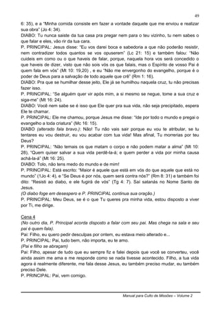 Manual para Culto de Missões – Volume 2
49
6: 35), e a “Minha comida consiste em fazer a vontade daquele que me enviou e realizar
sua obra” (Jo 4: 34).
DIABO: Tu nunca saiste da tua casa pra pregar nem para o teu vizinho, tu nem sabes o
que falar e eles, vão rir da tua cara.
P. PRINCIPAL: Jesus disse: “Eu vos darei boca e sabedoria a que não poderão resistir,
nem contradizer todos quantos se vos opuserem” (Lc 21: 15) e também falou: “Não
cuideis em como ou o que haveis de falar, porque, naquela hora vos será concedido o
que haveis de dizer, visto que não sois vós os que falais, mas o Espírito de vosso Pai é
quem fala em vós” (Mt 10: 19,20) , e eu “Não me envergonho do evangelho, porque é o
poder de Deus para a salvação de todo aquele que crê” (Rm 1: 16).
DIABO: Pra que se humilhar desse jeito, Ele já se humilhou naquela cruz, tu não precisas
fazer isso.
P. PRINCIPAL: “Se alguém quer vir após mim, a si mesmo se negue, tome a sua cruz e
siga-me” (Mt 16: 24).
DIABO: Você nem sabe se é isso que Ele quer pra sua vida, não seja precipitado, espera
Ele te chamar.
P. PRINCIPAL: Ele me chamou, porque Jesus me disse: “Ide por todo o mundo e pregai o
evangelho a toda criatura” (Mc 16: 15).
DIABO (alterado fala bravo.): Não! Tu não vais sair porque eu vou te atribular, se tu
tentares eu vou destruir, eu vou acabar com tua vida! Mas afinal, Tu morrerias por teu
Deus?
P. PRINCIPAL: “Não temais os que matam o corpo e não podem matar a alma” (Mt 10:
28), “Quem quiser salvar a sua vida perdê-la-á; e quem perder a vida por minha causa
achá-la-á” (Mt 16: 25).
DIABO: Tolo, não tens medo do mundo e de mim!
P. PRINCIPAL: Está escrito: “Maior é aquele que está em vós do que aquele que está no
mundo” (1Jo 4: 4), e “Se Deus é por nós, quem será contra nós?” (Rm 8: 31) e também foi
dito: “Resisti ao diabo, e ele fugirá de vós” (Tg 4: 7). Saí satanás no Nome Santo de
Jesus.
(O diabo foge em desespero e P. PRINCIPAL continua sua oração.)
P. PRINCIPAL: Meu Deus, se é o que Tu queres pra minha vida, estou disposto a viver
por Ti, me dirige.
Cena 4
(No outro dia, P. Principal acorda disposto a falar com seu pai. Mas chega na sala e seu
pai é quem fala).
Pai: Filho, eu quero pedir desculpas por ontem, eu estava meio alterado e...
P. PRINCIPAL: Pai, tudo bem, não importa, eu te amo.
(Pai e filho se abraçam)
Pai: Filho, apesar de tudo que eu sempre fiz e falei depois que você se converteu, você
ainda assim me ama e me responde como se nada tivesse acontecido. Filho, a tua vida
agora é realmente diferente, me fala desse Jesus, eu também preciso mudar, eu também
preciso Dele.
P. PRINCIPAL: Pai, vem comigo.
 