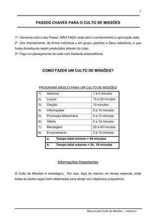 Manual para Culto de Missões – Volume 2
5
PASSOS CHAVES PARA O CULTO DE MISSÕES
1º. Converse com o seu Pastor, NÃO FAÇA nada sem o conhecimento e aprovação dele;
2º. Ore intensamente, de forma individual e em grupo, pedindo a Deus sabedoria, e que
frutos duradouros sejam produzidos através do culto;
3º. Faça um planejamento do culto com bastante antecedência.
COMO FAZER UM CULTO DE MISSÕES?
PROGRAMA BÁSICO PARA UM CULTO DE MISSÕES
1) Abertura 1 a 5 minutos
2) Louvor 15 a 30 minutos
3) Oração 10 minutos
4) Informações 5 a 10 minutos
5) Promoção Missionária 5 a 15 minutos
6) Oferta 5 a 10 minutos
7) Mensagem 20 a 40 minutos
8) Encerramento 3 a 10 minutos
a. Tempo total mínimo = 64 minutos
b. Tempo total máximo = 2h. 10 minutos
Informações Importantes
O Culto de Missões é estratégico. Por isso, faça do mesmo um tempo especial, onde
todas as partes sejam bem elaboradas para atingir o(s) objetivo(s) proposto(s).
 