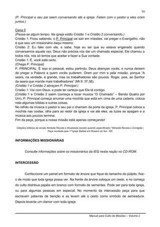 Manual para Culto de Missões – Volume 2
50
(P. Principal e seu pai saem conversando até a igreja. Falam com o pastor e eles oram
juntos.)
Cena 5
(Passa-se algum tempo. Na igreja estão Cristão 1 e Cristão 2 conversando.)
Cristão 1: Ficou sabendo, o P. Principal vai sair em missões, vai pregar o Evangelho, não
é que saiu um missionário daqui mesmo.
Cristão 2: Eu falei com ele, e sabe, hoje eu sei que eu estava enganado quando
conversamos aquela vez. Deus não precisa nos dar um chamado especial, Ele chamou a
todos nós, nós só temos que aceitar e fazer a Sua vontade.
Cristão 1: É, você está certo.
(Chega P. Principal)
P. PRINCIPAL: É isso aí pessoal, estou partindo. Deus abençoe vocês, e nunca deixem
de pregar a Palavra a quem vocês puderem. Orem por mim e pela missão, porque “A
seara, na verdade, é grande, mas os trabalhadores são poucos. Rogai, pois, ao Senhor
da seara que mande mais trabalhadores” (Mt 9: 37,38).
(Cristão 1 e Cristão 2 abraçam P. Principal )
Cristão 1: Vai com Deus, e pode ter certeza que Ele tá contigo.
(Cristão 1 e Cristão 2 saem (começa a tocar musica “O Chamado” – Banda Quatro por
Um), P. Principal começa arrumar uma mochila que está em cima de uma cadeira, coloca
nela algumas bíblias e outras coisas.
No refrão da música o pastor e seu pai o chamam da porta da igreja, P. Principal coloca a
mochila nas costas, olha para ao redor da igreja e vai até eles, as luzes se apagam e a
música aos poucos termina.
Fim da peça, porque a nossa missão está apenas começando!
Citações bíblicas da versão Almeida Revista e Atualizada (exceto quando especificado) *Almeida Revista e Corrigida |
Peça montada pela 1ª Igreja Batista em Rosário do Sul - RS
INFORMAÇÕES MISSIONÁRIAS
Consulte informações sobre os missionários da IEQ nesta nação no CD-ROM.
INTERCESSÃO
Confeccione um painel em formato de árvore que fique do tamanho do púlpito, fixe-
o de modo que toda igreja possa ver. Na frente da árvore coloque um cesto, e no começo
do culto distribua papéis em branco com formato de sementes. Pode ser para toda igreja,
ou para algumas pessoas em especial. No momento da intercessão peça para que
escrevam palavras de benção e as levem até o cesto como símbolo de semeadura.
Depois levante um clamor com toda igreja.
 