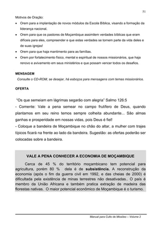 Manual para Culto de Missões – Volume 2
51
Motivos de Oração:
 Orem para a implantação de novos módulos da Escola Bíblica, visando a formação da
liderança nacional.
 Orem para que os pastores de Moçambique assimilem verdades bíblicas que eram
difíceis para eles, compreender e que estas verdades se tornem parte da vida deles e
de suas igrejas!
 Orem para que haja mantimento para as famílias.
 Orem por fortalecimento físico, mental e espiritual de nossos missionários, que haja
renovo e avivamento em seus ministérios e que possam vencer todos os desafios.
MENSAGEM
Consulte o CD-ROM, se desejar, há esboços para mensagens com temas missionários.
OFERTA
“Os que semeiam em lágrimas segarão com alegria” Salmo 126:5
- Comente: Vale a pena semear no campo frutífero de Deus, quando
plantamos em seu reino temos sempre colheita abundante... São almas
ganhas e prosperidade em nossas vidas, pois Deus é fiel!
- Coloque a bandeira de Moçambique no chão do altar, a mulher com trajes
típicos ficará na frente ao lado da bandeira. Sugestão: as ofertas poderão ser
colocadas sobre a bandeira.
VALE A PENA CONHECER A ECONOMIA DE MOÇAMBIQUE
Cerca de 45 % do território moçambicano tem potencial para
agricultura, porém 80 % dela é de subsistência. A reconstrução da
economia (após o fim da guerra civil em 1992, e das cheias de 2000) é
dificultada pela existência de minas terrestres não desativadas.. O país é
membro da União Africana e também pratica extração de madeira das
florestas nativas. O maior potencial econômico de Moçambique é o turismo.
 