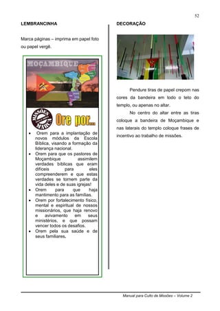 Manual para Culto de Missões – Volume 2
52
LEMBRANCINHA
Marca páginas – imprima em papel foto
ou papel vergê.
DECORAÇÃO
Pendure tiras de papel crepom nas
cores da bandeira em todo o teto do
templo, ou apenas no altar.
No centro do altar entre as tiras
coloque a bandeira de Moçambique e
nas laterais do templo coloque frases de
incentivo ao trabalho de missões.
 Orem para a implantação de
novos módulos da Escola
Bíblica, visando a formação da
liderança nacional.
 Orem para que os pastores de
Moçambique assimilem
verdades bíblicas que eram
difíceis para eles
compreenderem e que estas
verdades se tornem parte da
vida deles e de suas igrejas!
 Orem para que haja
mantimento para as famílias.
 Orem por fortalecimento físico,
mental e espiritual de nossos
missionários, que haja renovo
e avivamento em seus
ministérios, e que possam
vencer todos os desafios.
 Orem pela sua saúde e de
seus familiares.
 