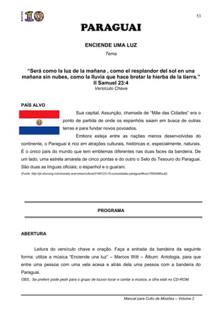 Manual para Culto de Missões – Volume 2
53
PARAGUAI
ENCIENDE UMA LUZ
Tema
“Será como la luz de la mañana , como el resplandor del sol en una
mañana sin nubes, como la lluvia que hace brotar la hierba de la tierra.”
II Samuel 23:4
Versículo Chave
PAÍS ALVO
Sua capital, Assunção, chamada de “Mãe das Cidades” era o
ponto de partida de onde os espanhóis saiam em busca de outras
terras e para fundar novos povoados.
Embora esteja entre as nações menos desenvolvidas do
continente, o Paraguai é rico em atrações culturais, históricas e, especialmente, naturais.
É o único país do mundo que tem emblemas diferentes nas duas faces da bandeira. De
um lado, uma estrela amarela de cinco pontas e do outro o Selo do Tesouro do Paraguai.
São duas as línguas oficiais; o espanhol e o guarani.
(Fonte: http://pt.shvoong.com/society-and-news/culture/2166123-15-curiosidades-paraguai/#ixzz1R6G8WouD)
PROGRAMA
ABERTURA
Leitura do versículo chave e oração. Faça a entrada da bandeira da seguinte
forma: utilize a música “Enciende una luz” – Marcos Witt – Álbum: Antologia, para que
entre uma pessoa com uma vela acesa e atrás dela uma pessoa com a bandeira do
Paraguai.
OBS.: Se preferir pode pedir para o grupo de louvor tocar e cantar a música, a cifra está no CD-ROM.
 