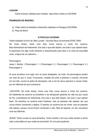 Manual para Culto de Missões – Volume 2
54
LOUVOR
Cante músicas voltadas para missões, veja cifras e letras no CD-ROM.
PROMOÇÃO DE MISSÕES
a) Vídeo sobre os trabalhos missionário realizado no Paraguai (CD-ROM).
b) Peça de teatro.
O POVO DA CAVERNA
Teatro baseado no livro de: Max Lucado - Ouvindo Deus na tormenta.CPAD, 2005.
Há muito tempo, havia uma tribo numa escura e muito fria caverna.
Eles lamentavam-se fortemente. Era tudo o que eles faziam, era tudo o que sabiam fazer.
A esperança era algo muito estranho e desconhecido para eles e no meio da escuridão
viram, a figura de um estranho...
Personagens
Jesus | Mulher | Personagem 1 | Personagem 2 | Personagem 3 | Personagem 4 |
Personagem 5
(A cena acontece num lugar com as luzes desligadas, de noite. As personagens podem
ser mais do que 5, umas 15 pessoas, vestidas de preto e gritando e uivando, chorando
em voz alta, ouvem-se gritos de desespero, até a voz de Jesus aparecer e causar medo,
por ser diferente do que conhecem)
LOCUTOR: Há muito tempo, havia uma tribo numa escura e muito fria caverna.
Os habitantes da caverna se encolhiam e se abraçavam gritando em alta voz por causa
do frio. Lamentavam-se fortemente. Era tudo o que eles faziam, era tudo o que sabiam
fazer. Os barulhos na caverna eram fúnebres, mas as pessoas não sabiam, por que
nunca tinham conhecido a alegria. O espírito na caverna era de morte, mas as pessoas
não sabiam, porque nunca tinham conhecido a vida. Mas de repente, um dia, escutaram
uma voz diferente.
JESUS: Tenho ouvido os seus lamentos. Tenho sentido o frio que vocês sentem e tenho
visto a escuridão em que vocês se encontram. Eu vim para ajudá-los.
 