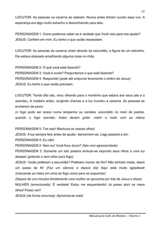 Manual para Culto de Missões – Volume 2
55
LOCUTOR: As pessoas na caverna se calaram. Nunca antes tinham ouvido essa voz. A
esperança era algo muito estranho e desconhecido para eles.
PERSONAGEM 1: Como podemos saber se é verdade que Você veio para nos ajudar?
JESUS: Confiem em mim. Eu tenho o que vocês necessitam.
LOCUTOR: As pessoas da caverna viram através da escuridão, a figura de um estranho.
Ele estava abaixado empilhando alguma coisa no chão.
PERSONAGEM 2: O quê você está fazendo?
PERSONAGEM 3: Você é surdo? Perguntamos o que está fazendo?
PERSONAGEM 4: Responda! (pode até empurrar levemente o ombro de Jesus)
JESUS: Eu tenho o que vocês precisam.
LOCUTOR: Tendo dito isto, virou olhando para o montinho que estava aos seus pés e o
acendeu. A madeira ardeu, surgindo chamas e a luz inundou a caverna. As pessoas se
encheram de pavor.
(o fogo pode ser aceso numa lamparina ou candeia, escondido no meio de pedras,
quando o fogo acender, todos devem gritar, cobrir o rosto com as mãos)
PERSONAGEM 5: Tire isso! Machuca os nossos olhos!
JESUS: A luz sempre fere antes de ajudar. Aproximem-se. Logo passará a dor.
PERSONAGEM 4: Eu não!
PERSONAGEM 2: Nem eu! Você ficou louco? (fala com agressividade)
PERSONAGEM 3: Somente um tolo poderia arriscar-se expondo seus olhos a uma luz
dessas! (gritando e sem olhar para fogo)
JESUS: Vocês preferem a escuridão? Preferem morrer de frio? Não tenham medo, deem
um passo de fé! (Faz um silencio e depois diz) Aqui está muito agradável!
(colocando as mãos em cima do fogo como para se esquentar)
(Depois de uns minutos timidamente uma mulher se aproxima por trás de Jesus e disse)
MULHER (emocionada): É verdade! Estou me esquentando! Já posso abrir os meus
olhos! Posso ver!!
JESUS (de forma amorosa): Aproxime-se mais!
 