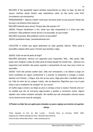 Manual para Culto de Missões – Volume 2
56
MULHER: É tão agradável! (agora também esquentando as mãos no fogo, do lado de
Jesus). Venham todos! Sintam este maravilhoso calor! Já não tenho mais frio!!!
(convidando com entusiasmo)
PERSONAGEM 1: Silencio mulher! Você quer nos levar junto na sua loucura? Deixe-nos
em paz e vá embora e leve essa luz!
MULHER (olhando para Jesus): Porque eles não querem vir?
JESUS: Porque escolheram o frio, ainda que seja insuportável é o único que eles
conhecem. Eles preferem morrer de frio e na escuridão, do que mudar!
MULHER (surpresa): Eles preferem morrer na escuridão?
JESUS (semblante triste): Lamentavelmente sim!
LOCUTOR: A mulher que agora desfrutava do calor guardou silencio. Olhou para a
escuridão e depois olhou para o homem que acendeu o fogo.
JESUS: Você vai sair de perto do fogo?
MULHER (pensativa, demora uns segundos para responder): Não... Não posso. Não
posso nem imaginar a ideia de voltar para as trevas àquele frio mortal mas... (demora uns
segundos) mas também não posso suportar o pensamento de que meu povo morra na
escuridão.
JESUS: Você não precisa aceitar isso!. (fala com entusiasmo, e se abaixa e pega um
tocha embebida em algum combustível e a acende na lamparina e entrega a mulher
dizendo com firmeza...) Pegue, leve isto ao seu povo. Diga para eles a verdade sobre a
luz. Fale do reino da luz, pregue, insista, não se desanime. Diga-lhes que a luz é para
todos o que a receberem de coração! Vá, eu a envio!
(A mulher pega a tocha e se dirige ao povo e começa a tocar a música “Acende uma luz”
na medida que ela vai convence alguns,estes a ajudam a convencer outros. Alguns
rejeitam mas muitos recebem salvação. Na medida que são alcançados colocam becas
na cor branca como sinal de salvação)
O Pastor ou líder faz um apelo para missões ou para a igreja se envolver em ganhar
almas.
Teatro baseado no livro de: Max Lucado - Ouvindo Deus na tormenta. CPAD, 2005.
Adaptado por: Pastora Gabriela de Fiúza - Ministério Boa Semente.
Fonte do texto: Monte Sião Online – www.montesiao.pro.br
 