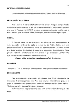 Manual para Culto de Missões – Volume 2
57
INFORMAÇÕES MISSIONÁRIAS
Consulte informações sobre os missionários da IEQ nesta nação no CD-ROM.
INTERCESSÃO MISSIONÁRIA
Para o período de intercessão fale brevemente sobre o Paraguai, e enquanto são
apresentadas as informações, faça a simulação de um carteiro chegando para entregar
uma carta do Paraguai. No CD-ROM temos as cartas dos missionários, escolha duas e
faça a leitura e após, levante um clamor com a igreja, pelos missionários e pela nação.
OFERTA
O Paraguai apesar de ser considerado um país pobre, está experimentando a
maior expansão econômica da região e a mais alta da América Latina, com uma
perspectiva histórica de crescimento do PIB de 9%, podendo chegar a 13% para o final do
ano. Quase a metade da população do país vive da agricultura e da agroindústria. Estes
produtos produzidos pelo Paraguai são mais baratos do que os dos seus vizinhos, visto
que, nas regiões de fronteira há um intenso contrabando.
Procure utilizar o envelope específico para oferta de missões.
MENSAGEM
Consulte o CD-ROM, se desejar, há esboços para mensagens com temas missionários.
ENCERRAMENTO
Para o encerramento faça menção das relações entre Brasil e Paraguai e da
importância de orarmos por este país. Peça para um grupo missionário da igreja, ou o
grupo de coreografia para apresentar uma dança com a música utilizada para a abertura,
“Enciende una luz” – Marcos Witt – Álbum: Antologia.
Ao final da música a equipe de dança faz a saída com a bandeira do Paraguai e do
Brasil.
 