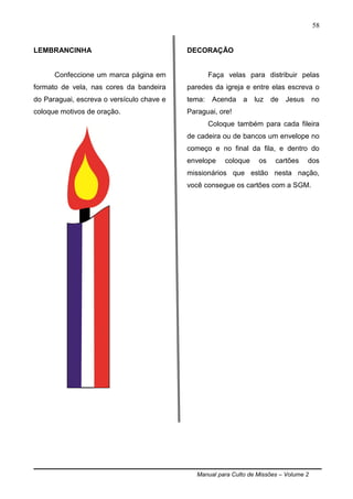 Manual para Culto de Missões – Volume 2
58
LEMBRANCINHA
Confeccione um marca página em
formato de vela, nas cores da bandeira
do Paraguai, escreva o versículo chave e
coloque motivos de oração.
DECORAÇÃO
Faça velas para distribuir pelas
paredes da igreja e entre elas escreva o
tema: Acenda a luz de Jesus no
Paraguai, ore!
Coloque também para cada fileira
de cadeira ou de bancos um envelope no
começo e no final da fila, e dentro do
envelope coloque os cartões dos
missionários que estão nesta nação,
você consegue os cartões com a SGM.
 
