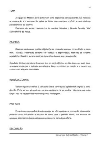 Manual para Culto de Missões – Volume 2
6
TEMA
A equipe de Missões deve definir um tema específico para cada mês. Ele norteará
a preparação e o enfoque de todas as áreas que envolvem o Culto e será definido
paralelamente ao objetivo.
Exemplos de temas: Levando luz às nações, Missões o Grande Desafio, “Ide”
Mandamento de Jesus.
OBJETIVO
Deve-se estabelecer qual(is) objetivo(s) se pretende alcançar com o Culto, a cada
mês. Esse(s) objetivo(s) deve(m) ser claro(s) e específico(s), fácil(eis) de ser(em)
avaliado(s). Deve(m) surgir a partir do tema e/ou do país alvo, a cada mês.
Resultado: Um bom planejamento sempre leva em conta objetivos em três áreas, nas quais deve-
se esperar mudanças: o indivíduo em relação a Deus, o indivíduo em relação a si mesmo e o
indivíduo em relação à comunidade.
VERSÍCULO CHAVE
Sempre ligado ao tema, o versículo chave servirá para apresentar à Igreja o tema
do mês. Pode ser um só versículo, ou uma seqüência de versículos. Não deve ser muito
longo. Não há necessidade de estar ligado à mensagem.
PAÍS ALVO
É o enfoque que norteará a decoração, as informações e a promoção missionária,
podendo ainda influenciar a escolha de hinos para o período louvor, dos motivos de
oração e até mesmo dos desafios apresentados no período da oferta.
DECORAÇÃO
 