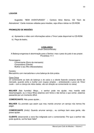 Manual para Culto de Missões – Volume 2
60
LOUVOR
Sugestão: “BEM AVENTURADO” – Cantora Aline Barros, CD “Som de
Adoradores”. Cante músicas voltadas para missões, veja cifras e letras no CD-ROM.
PROMOÇÃO DE MISSÕES
a) Apresente o vídeo com informações sobre o Timor Leste disponível no CD-ROM.
b) Peça de teatro;
A BALANÇA
(Autor Desconhecido)
A Balança enganosa é abominação para o Senhor; mas o peso do justo é seu prazer.
Provérbios 11:1
Personagens:
Comerciante (Dono da mercearia)
Compradora (Cliente)
Mulher e seu filho (Necessitados)
Cenário:
Mercadinho com mercadorias e uma balança de dois pratos.
Cena Única
(O comerciante ao lado da balança e do caixa e a cliente fazendo compras dentro do
mercado, quando entra a mulher com roupas simples – simbolizando o povo do Timor
Leste – com a criança de mãos dadas, vão em direção ao comerciante no caixa)
MULHER (fala humilde): Moço... o senhor pode me ajudar, meu marido está
desempregado, eu e meus filhos estamos com fome e não temos o que comer, estamos
passando por um momento difícil.
COMERCIANTE: Não posso ajudar...
MULHER: Eu prometo que assim que meu marido arrumar um serviço nós iremos lhe
pagar.
COMERCIANTE (rindo): Quando arrumar serviço... eu conheço bem essa gente, não
posso ajudar.
CLIENTE (observando a cena fica indignada com o comerciante): Por que o senhor não
pode ajudá-la, vai lhe fazer falta?
 