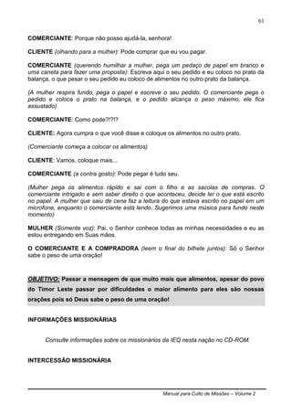 Manual para Culto de Missões – Volume 2
61
COMERCIANTE: Porque não posso ajudá-la, senhora!
CLIENTE (olhando para a mulher): Pode comprar que eu vou pagar.
COMERCIANTE (querendo humilhar a mulher, pega um pedaço de papel em branco e
uma caneta para fazer uma proposta): Escreva aqui o seu pedido e eu coloco no prato da
balança, o que pesar o seu pedido eu coloco de alimentos no outro prato da balança.
(A mulher respira fundo, pega o papel e escreve o seu pedido. O comerciante pega o
pedido e coloca o prato na balança, e o pedido alcança o peso máximo, ele fica
assustado)
COMERCIANTE: Como pode?!?!?
CLIENTE: Agora cumpra o que você disse e coloque os alimentos no outro prato.
(Comerciante começa a colocar os alimentos)
CLIENTE: Vamos, coloque mais...
COMERCIANTE (a contra gosto): Pode pegar é tudo seu.
(Mulher pega os alimentos rápido e sai com o filho e as sacolas de compras. O
comerciante intrigado e sem saber direito o que aconteceu, decide ler o que está escrito
no papel. A mulher que saiu de cena faz a leitura do que estava escrito no papel em um
microfone, enquanto o comerciante está lendo. Sugerimos uma música para fundo neste
momento)
MULHER (Somente voz): Pai, o Senhor conhece todas as minhas necessidades e eu as
estou entregando em Suas mãos.
O COMERCIANTE E A COMPRADORA (leem o final do bilhete juntos): Só o Senhor
sabe o peso de uma oração!
OBJETIVO: Passar a mensagem de que muito mais que alimentos, apesar do povo
do Timor Leste passar por dificuldades o maior alimento para eles são nossas
orações pois só Deus sabe o peso de uma oração!
INFORMAÇÕES MISSIONÁRIAS
Consulte informações sobre os missionários da IEQ nesta nação no CD-ROM.
INTERCESSÃO MISSIONÁRIA
 