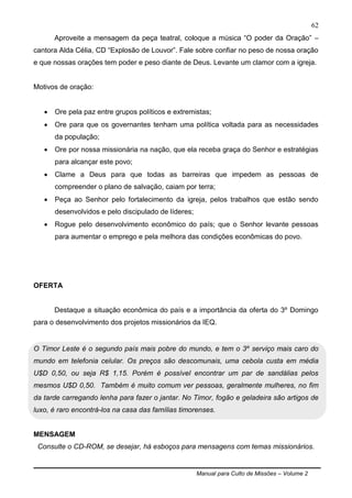 Manual para Culto de Missões – Volume 2
62
Aproveite a mensagem da peça teatral, coloque a música “O poder da Oração” –
cantora Alda Célia, CD “Explosão de Louvor”. Fale sobre confiar no peso de nossa oração
e que nossas orações tem poder e peso diante de Deus. Levante um clamor com a igreja.
Motivos de oração:
 Ore pela paz entre grupos políticos e extremistas;
 Ore para que os governantes tenham uma política voltada para as necessidades
da população;
 Ore por nossa missionária na nação, que ela receba graça do Senhor e estratégias
para alcançar este povo;
 Clame a Deus para que todas as barreiras que impedem as pessoas de
compreender o plano de salvação, caiam por terra;
 Peça ao Senhor pelo fortalecimento da igreja, pelos trabalhos que estão sendo
desenvolvidos e pelo discipulado de líderes;
 Rogue pelo desenvolvimento econômico do país; que o Senhor levante pessoas
para aumentar o emprego e pela melhora das condições econômicas do povo.
OFERTA
Destaque a situação econômica do país e a importância da oferta do 3º Domingo
para o desenvolvimento dos projetos missionários da IEQ.
O Timor Leste é o segundo país mais pobre do mundo, e tem o 3º serviço mais caro do
mundo em telefonia celular. Os preços são descomunais, uma cebola custa em média
U$D 0,50, ou seja R$ 1,15. Porém é possível encontrar um par de sandálias pelos
mesmos U$D 0,50. Também é muito comum ver pessoas, geralmente mulheres, no fim
da tarde carregando lenha para fazer o jantar. No Timor, fogão e geladeira são artigos de
luxo, é raro encontrá-los na casa das famílias timorenses.
MENSAGEM
Consulte o CD-ROM, se desejar, há esboços para mensagens com temas missionários.
 